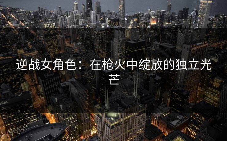 逆战女角色：在枪火中绽放的独立光芒