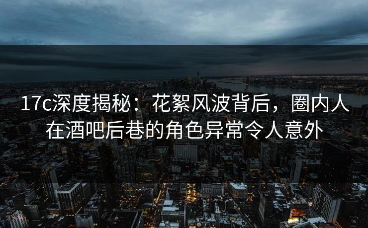 17c深度揭秘：花絮风波背后，圈内人在酒吧后巷的角色异常令人意外