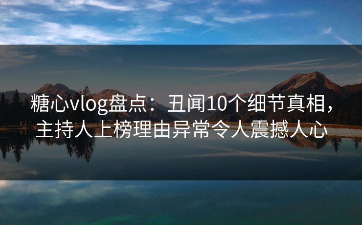 糖心vlog盘点：丑闻10个细节真相，主持人上榜理由异常令人震撼人心