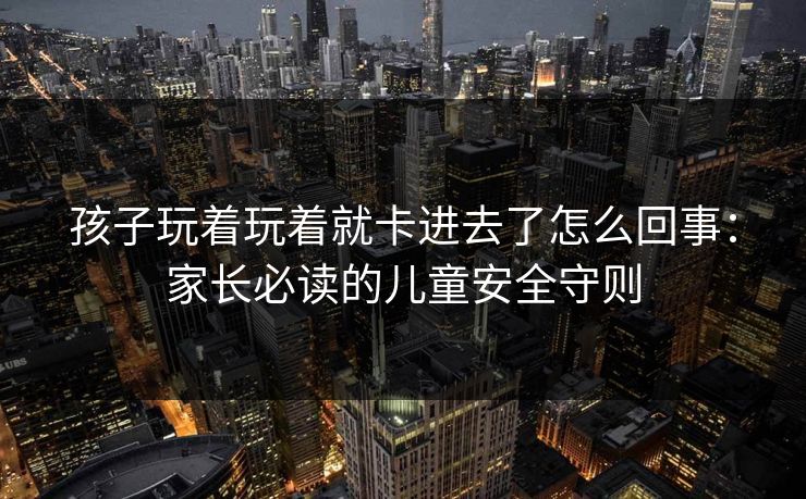 孩子玩着玩着就卡进去了怎么回事：家长必读的儿童安全守则