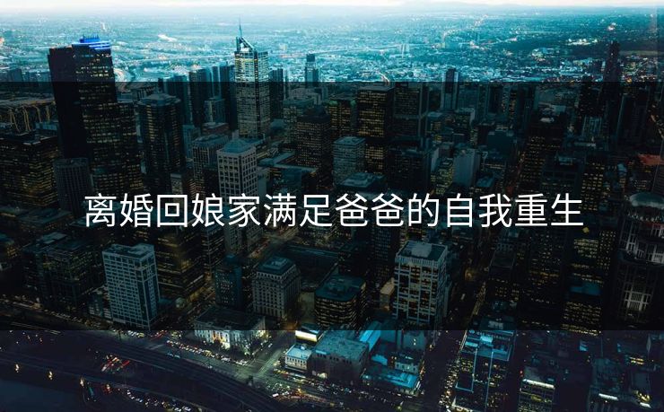 离婚回娘家满足爸爸的自我重生