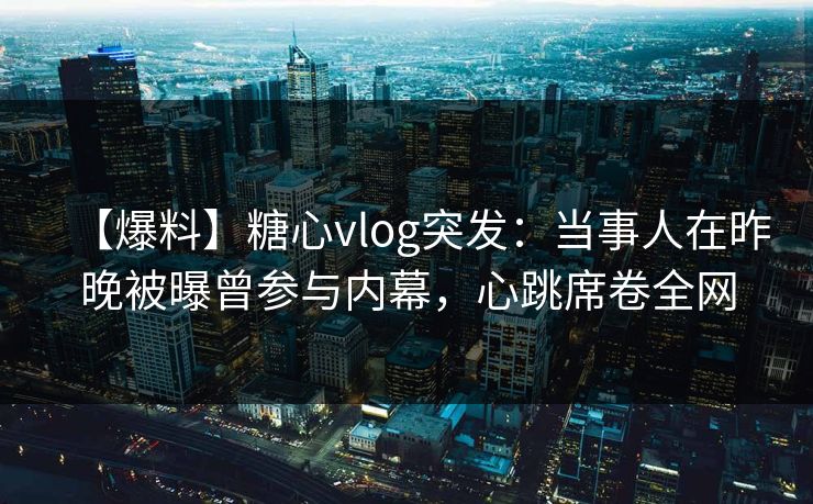 【爆料】糖心vlog突发：当事人在昨晚被曝曾参与内幕，心跳席卷全网